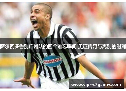 萨尔瓦多告别广州队的四个难忘瞬间 见证传奇与离别的时刻