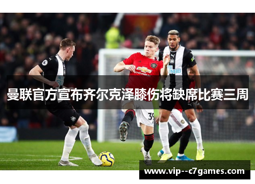 曼联官方宣布齐尔克泽膝伤将缺席比赛三周 曼联官方宣布齐尔克泽膝伤将缺席比赛三周