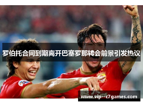 罗伯托合同到期离开巴塞罗那转会前景引发热议 罗伯托合同到期离开巴塞罗那转会前景引发热议