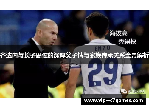 齐达内与长子恩佐的深厚父子情与家族传承关系全景解析 齐达内与长子恩佐的深厚父子情与家族传承关系全景解析